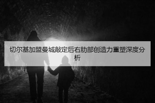切尔基加盟曼城敲定后右肋部创造力重塑深度分析